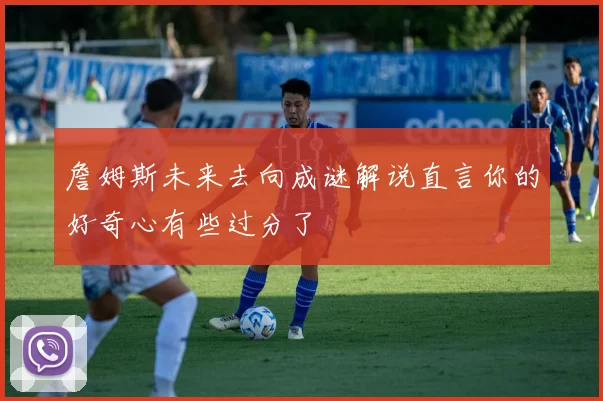 詹姆斯未来去向成谜解说直言你的好奇心有些过分了