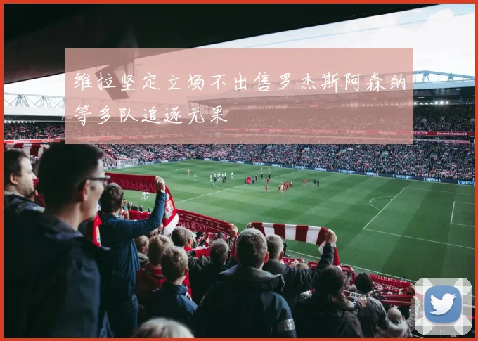 维拉坚定立场不出售罗杰斯阿森纳等多队追逐无果